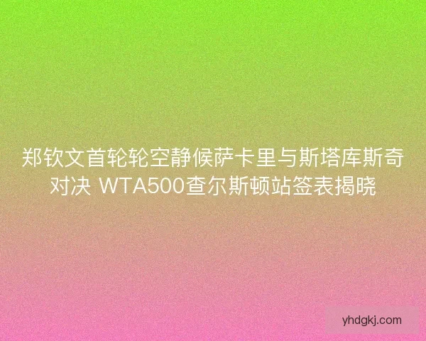 郑钦文首轮轮空静候萨卡里与斯塔库斯奇对决 WTA500查尔斯顿站签表揭晓