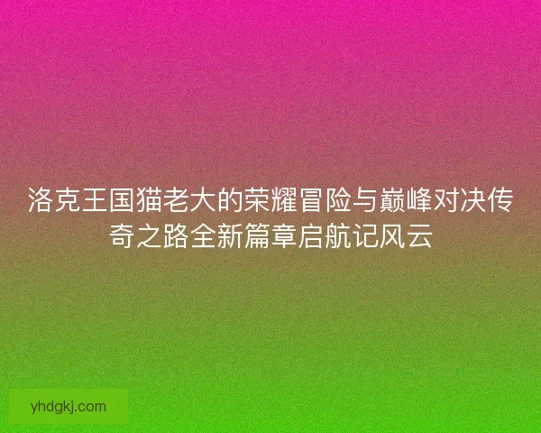 洛克王国猫老大的荣耀冒险与巅峰对决传奇之路全新篇章启航记风云