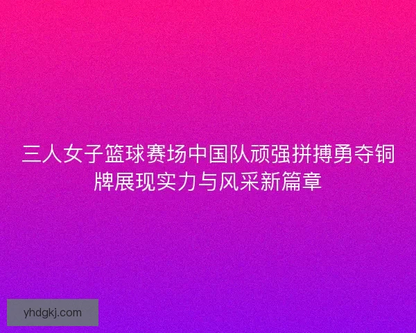 三人女子篮球赛场中国队顽强拼搏勇夺铜牌展现实力与风采新篇章