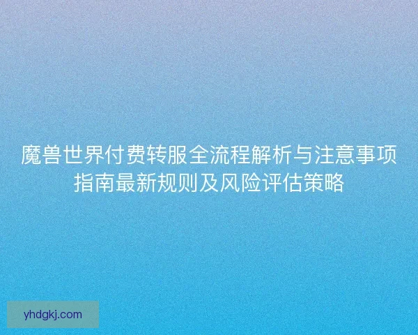 魔兽世界付费转服全流程解析与注意事项指南最新规则及风险评估策略