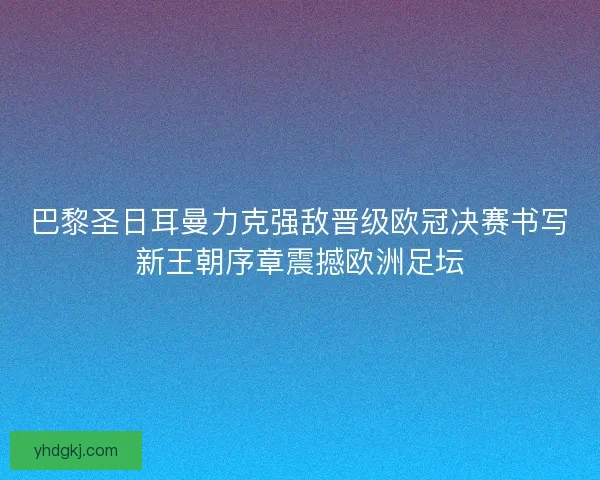 巴黎圣日耳曼力克强敌晋级欧冠决赛书写新王朝序章震撼欧洲足坛