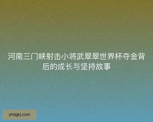 河南三门峡射击小将武翠翠世界杯夺金背后的成长与坚持故事