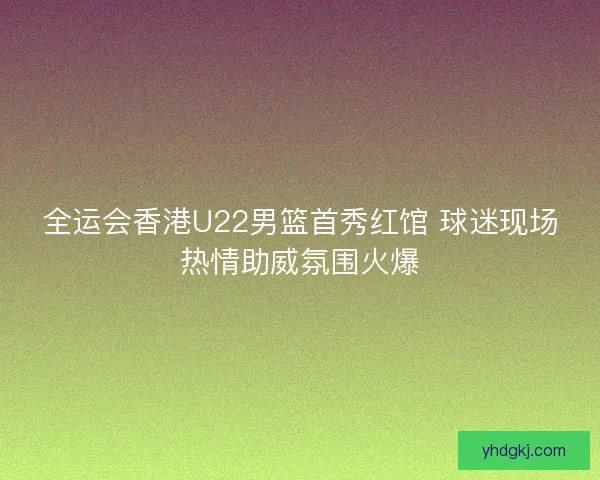 全运会香港U22男篮首秀红馆 球迷现场热情助威氛围火爆