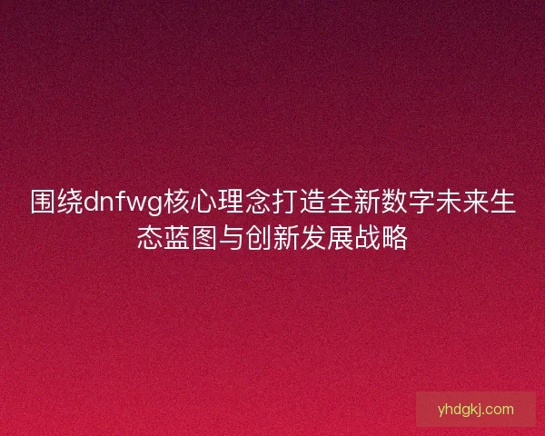 围绕dnfwg核心理念打造全新数字未来生态蓝图与创新发展战略
