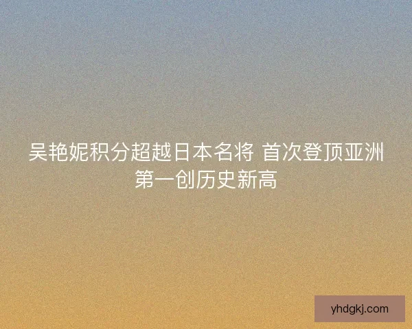 吴艳妮积分超越日本名将 首次登顶亚洲第一创历史新高 吴艳妮积分超越日本名将 首次登顶亚洲第一创历史新高