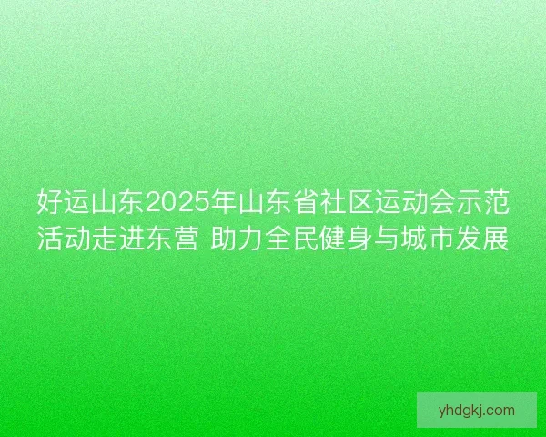 好运山东2025年山东省社区运动会示范活动走进东营 助力全民健身与城市发展 好运山东2025年山东省社区运动会示范活动走进东营 助力全民健身与城市发展