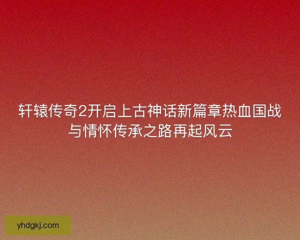 轩辕传奇2开启上古神话新篇章热血国战与情怀传承之路再起风云 轩辕传奇2开启上古神话新篇章热血国战与情怀传承之路再起风云