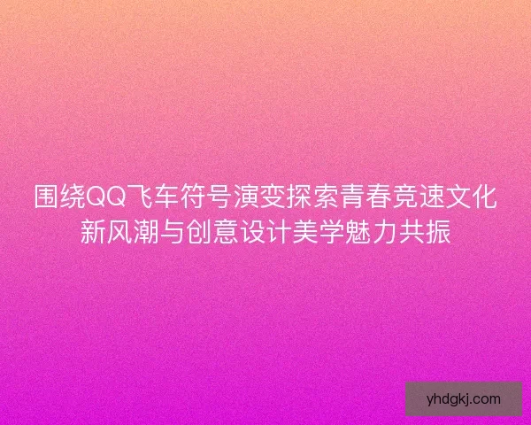 围绕QQ飞车符号演变探索青春竞速文化新风潮与创意设计美学魅力共振