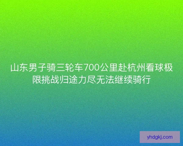 山东男子骑三轮车700公里赴杭州看球极限挑战归途力尽无法继续骑行