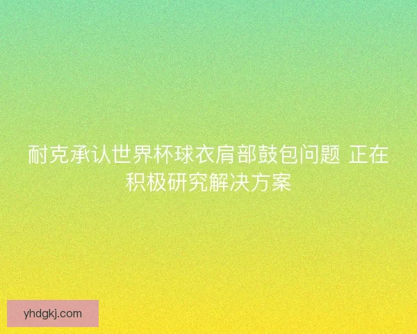耐克承认世界杯球衣肩部鼓包问题 正在积极研究解决方案