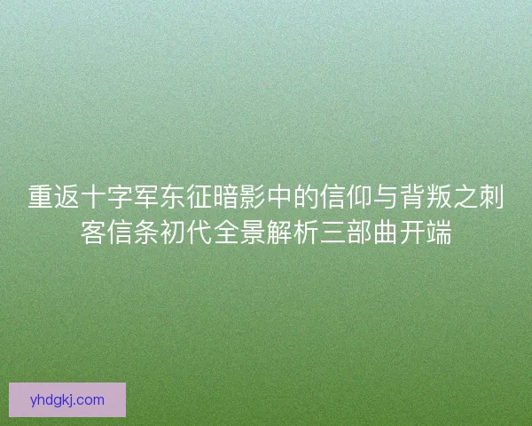 重返十字军东征暗影中的信仰与背叛之刺客信条初代全景解析三部曲开端 重返十字军东征暗影中的信仰与背叛之刺客信条初代全景解析三部曲开端