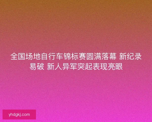 全国场地自行车锦标赛圆满落幕 新纪录易破 新人异军突起表现亮眼