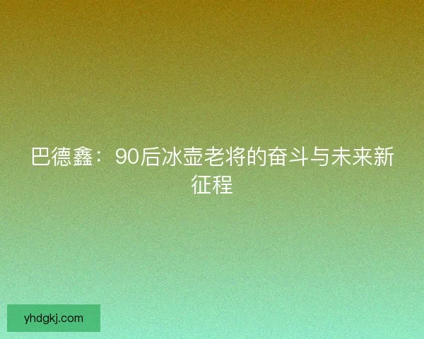 巴德鑫:90后冰壶老将的奋斗与未来新征程 巴德鑫:90后冰壶老将的奋斗与未来新征程