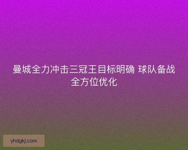 曼城全力冲击三冠王目标明确 球队备战全方位优化 曼城全力冲击三冠王目标明确 球队备战全方位优化