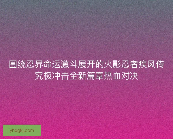 围绕忍界命运激斗展开的火影忍者疾风传究极冲击全新篇章热血对决 围绕忍界命运激斗展开的火影忍者疾风传究极冲击全新篇章热血对决