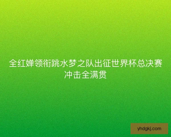 全红婵领衔跳水梦之队出征世界杯总决赛冲击全满贯 全红婵领衔跳水梦之队出征世界杯总决赛冲击全满贯